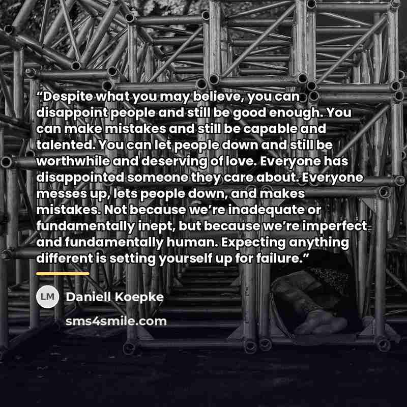 “Despite what you may believe, you can disappoint people and still be good enough. You can make mistakes and still be capable and talented. You can let people down and still be worthwhile and deserving of love. Everyone has disappointed someone they care about. Everyone messes up, lets people down…” quote by Daniell Koepke