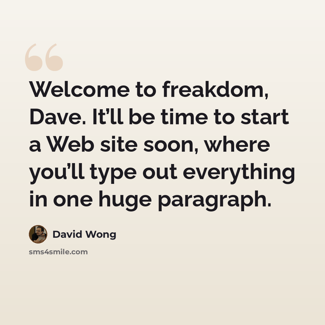 “Welcome to freakdom, Dave. It’ll be time to start a Web site soon, where you’ll type out everything in one huge paragraph.” quote by David Wong