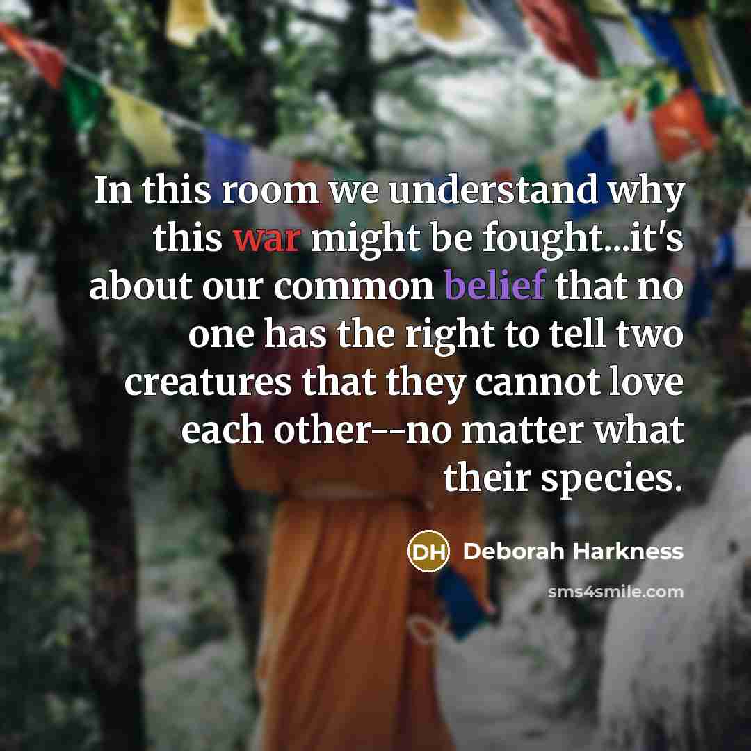 “In this room we understand why this war might be fought...it's about our common belief that no one has the right to tell two creatures that they cannot love each other--no matter what their species.” quote by Deborah Harkness
