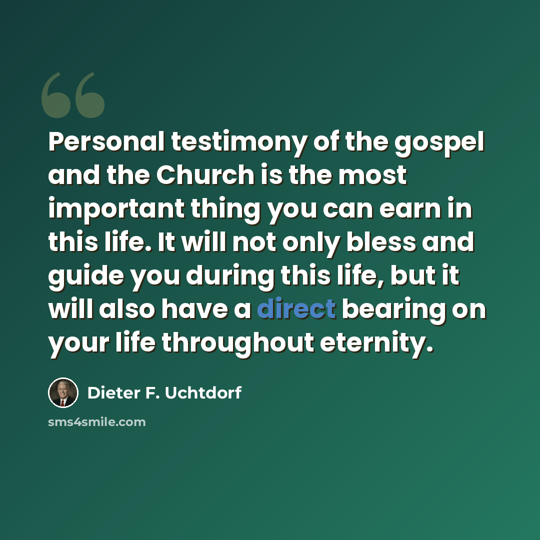 “Personal testimony of the gospel and the Church is the most important thing you can earn in this life. It will not only bless and guide you during this life, but it will also have a direct bearing on your life throughout eternity.” quote by Dieter F. Uchtdorf
