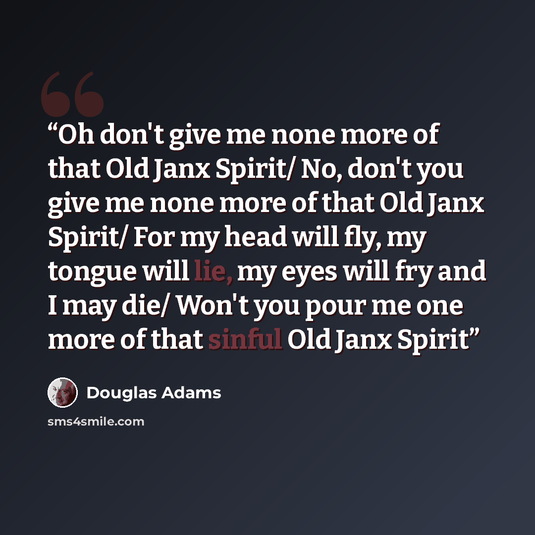 “Oh don't give me none more of that Old Janx Spirit/ No, don't you give me none more of that Old Janx Spirit/ For my head will fly, my tongue will lie, my eyes will fry and I may die/ Won't you pour me one more of that sinful Old Janx Spirit” quote by Douglas Adams