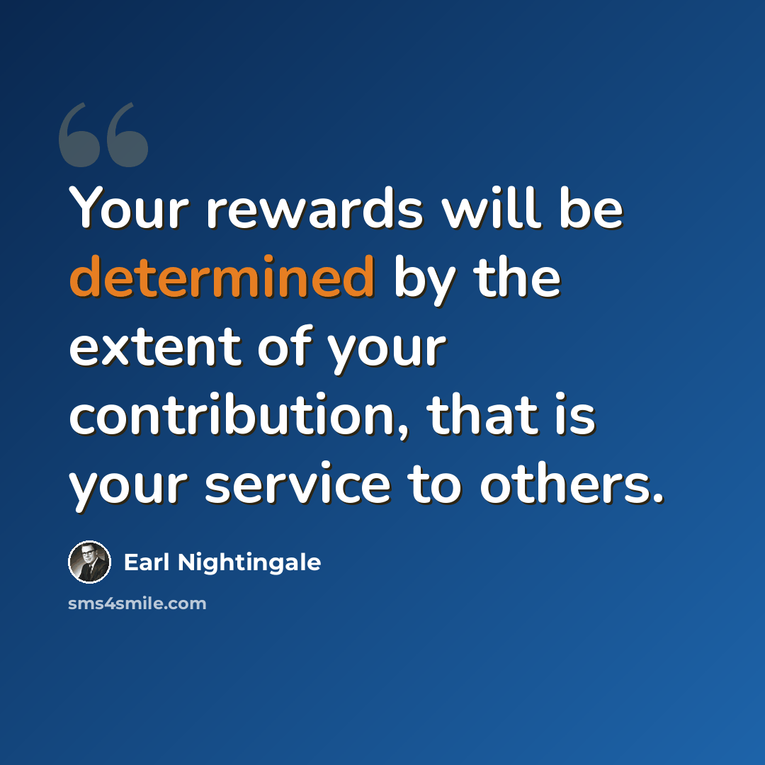 “Your rewards will be determined by the extent of your contribution, that is your service to others.” quote by Earl Nightingale