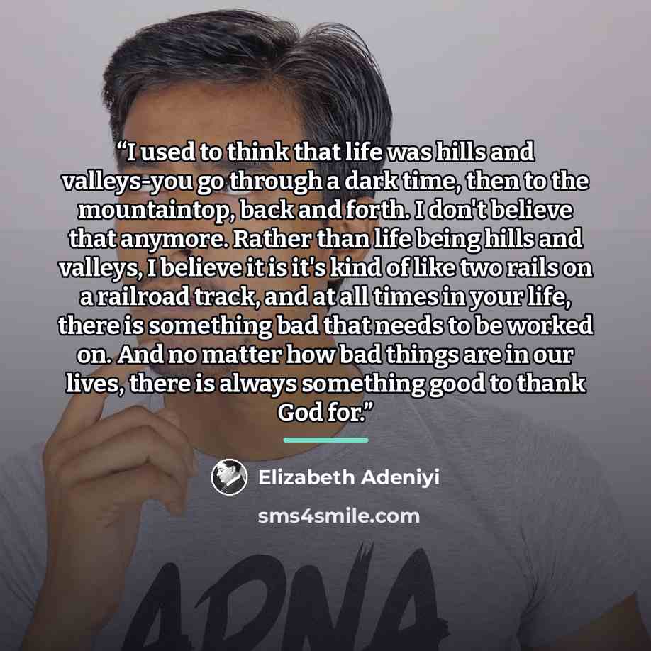 “I used to think that life was hills and valleys-you go through a dark time, then to the mountaintop, back and forth. I don't believe that anymore. Rather than life being hills and valleys, I believe it is it's kind of like two rails on a railroad track, and at all times in your life, there is…” quote by Elizabeth Adeniyi
