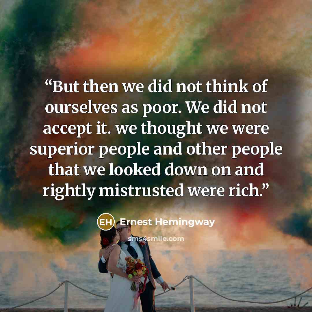 “But then we did not think of ourselves as poor. We did not accept it. we thought we were superior people and other people that we looked down on and rightly mistrusted were rich.” quote by Ernest Hemingway