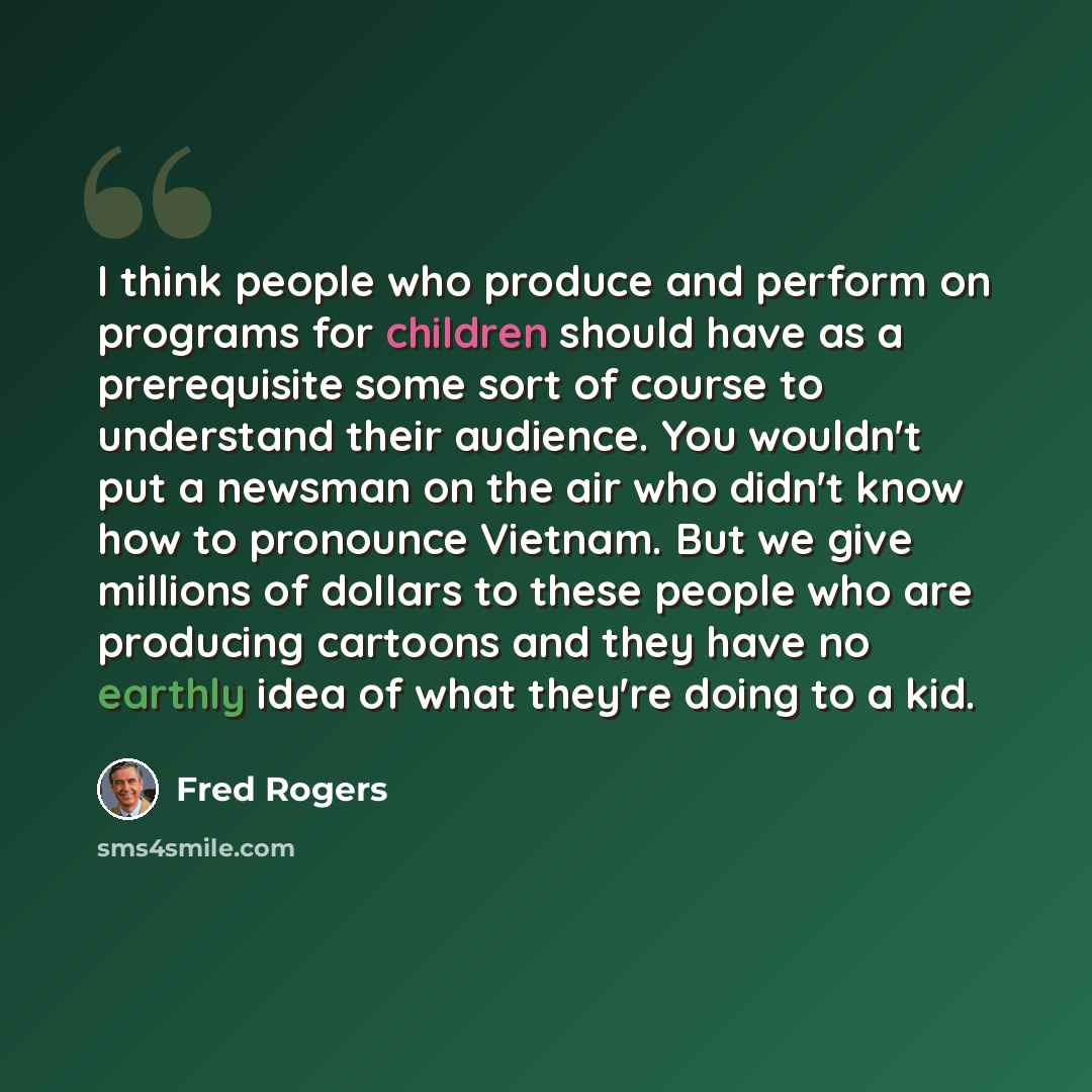 “I think people who produce and perform on programs for children should have as a prerequisite some sort of course to understand their audience. You wouldn't put a newsman on the air who didn't know how to pronounce Vietnam. But we give millions of dollars to these people who are producing cartoons…” quote by Fred Rogers