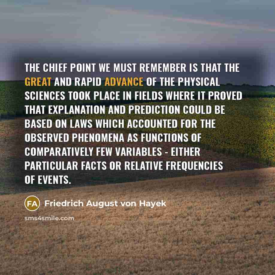 “The chief point we must remember is that the great and rapid advance of the physical sciences took place in fields where it proved that explanation and prediction could be based on laws which accounted for the observed phenomena as functions of comparatively few variables - either particular facts…” quote by Friedrich August von Hayek