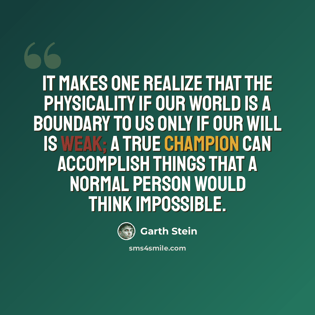 “It makes one realize that the physicality if our world is a boundary to us only if our will is weak; a true champion can accomplish things that a normal person would think impossible.” quote by Garth Stein