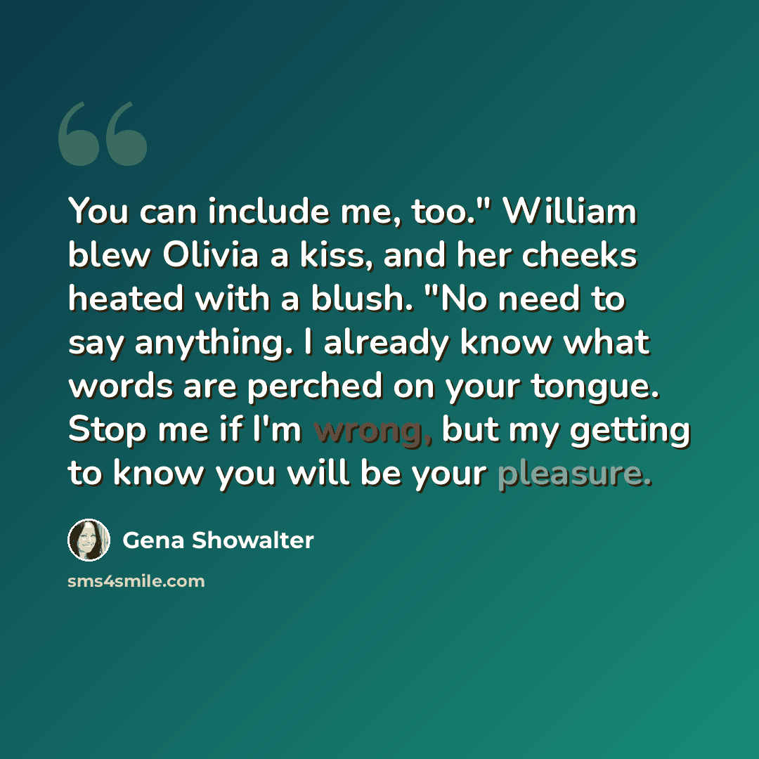 “You can include me, too." William blew Olivia a kiss, and her cheeks heated with a blush. "No need to say anything. I already know what words are perched on your tongue. Stop me if I'm wrong, but my getting to know you will be your pleasure.” quote by Gena Showalter