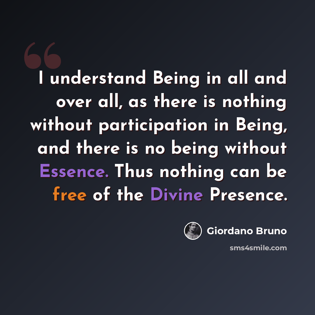 “I understand Being in all and over all, as there is nothing without participation in Being, and there is no being without Essence. Thus nothing can be free of the Divine Presence.” quote by Giordano Bruno