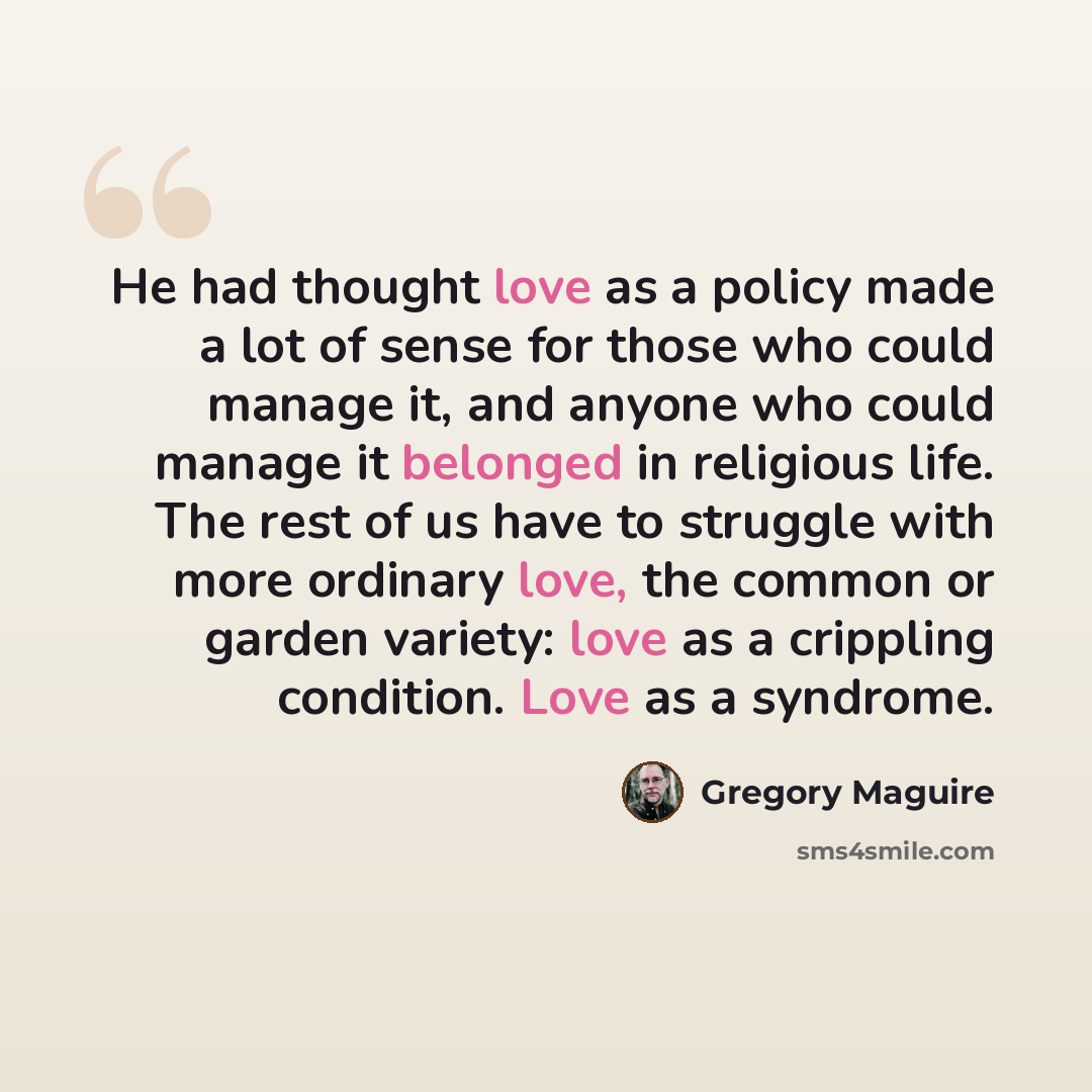 “He had thought love as a policy made a lot of sense for those who could manage it, and anyone who could manage it belonged in religious life. The rest of us have to struggle with more ordinary love, the common or garden variety: love as a crippling condition. Love as a syndrome.” quote by Gregory Maguire