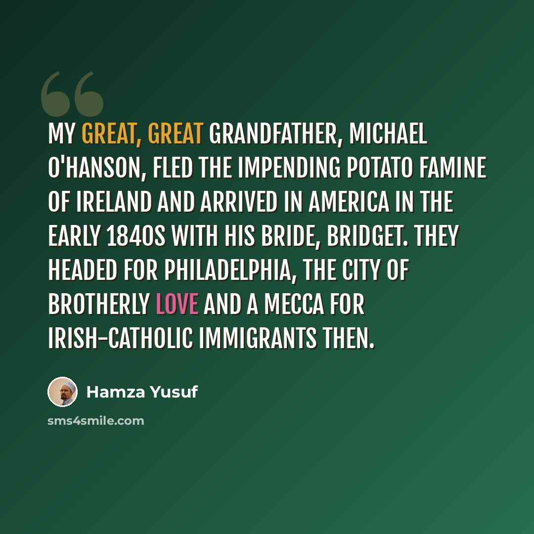 “My great, great grandfather, Michael O'Hanson, fled the impending potato famine of Ireland and arrived in America in the early 1840s with his bride, Bridget. They headed for Philadelphia, the city of brotherly love and a mecca for Irish-Catholic immigrants then.” quote by Hamza Yusuf