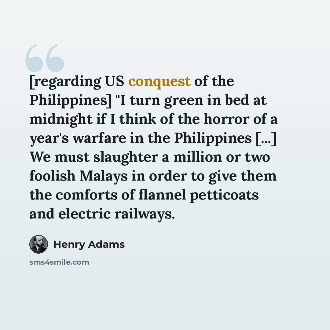 “[regarding US conquest of the Philippines] "I turn green in bed at midnight if I think of the horror of a year's warfare in the Philippines [...] We must slaughter a million or two foolish Malays in order to give them the comforts of flannel petticoats and electric railways.” quote by Henry Adams