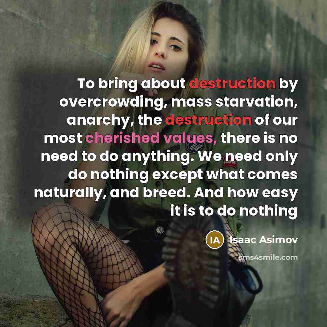 “To bring about destruction by overcrowding, mass starvation, anarchy, the destruction of our most cherished values, there is no need to do anything. We need only do nothing except what comes naturally, and breed. And how easy it is to do nothing” quote by Isaac Asimov