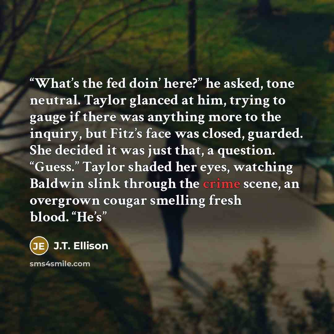 “What’s the fed doin’ here?” he asked, tone neutral. Taylor glanced at him, trying to gauge if there was anything more to the inquiry, but Fitz’s face was closed, guarded. She decided it was just that, a question. “Guess.” Taylor shaded her eyes, watching Baldwin slink through the crime scene, an…” quote by J.T. Ellison