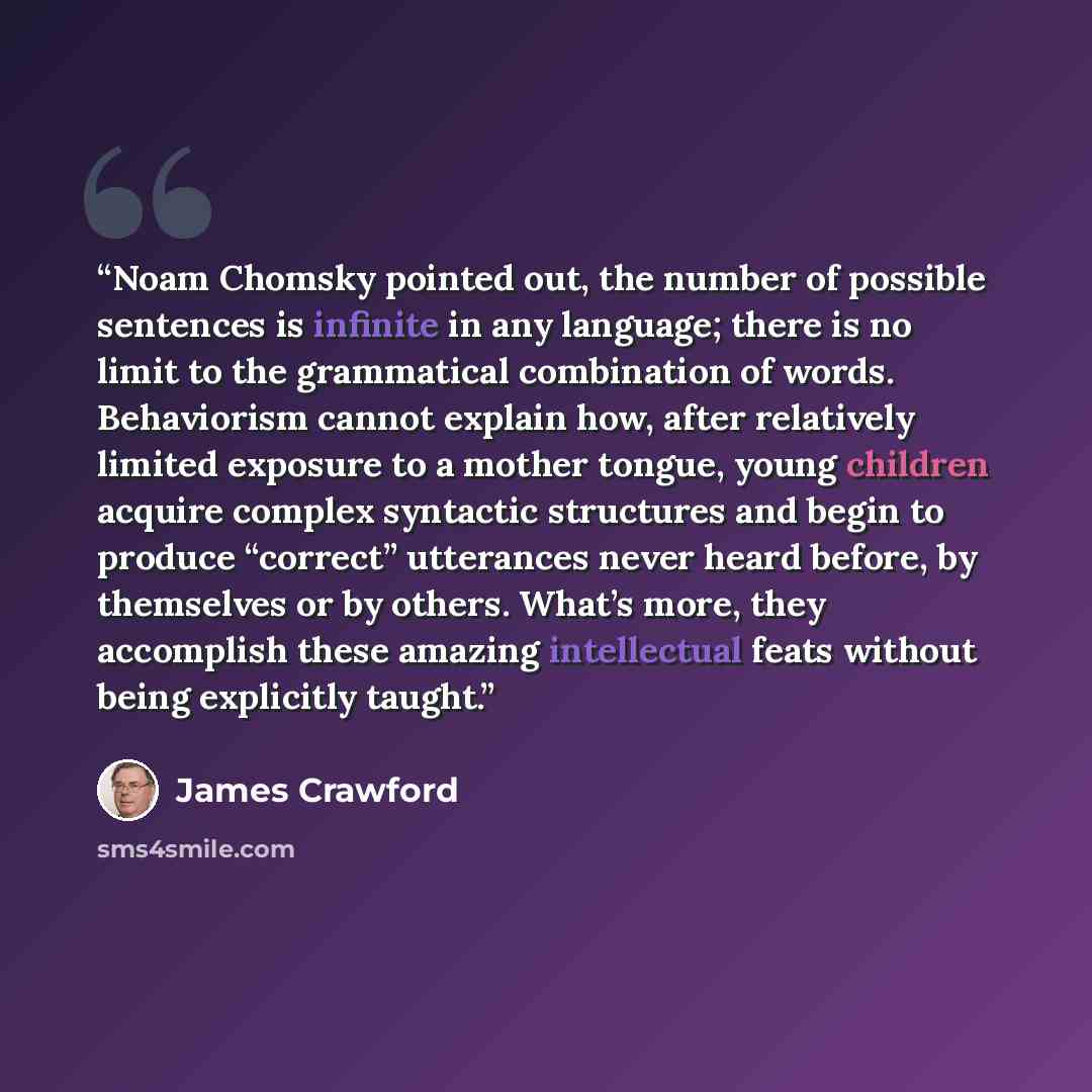 “Noam Chomsky pointed out, the number of possible sentences is infinite in any language; there is no limit to the grammatical combination of words. Behaviorism cannot explain how, after relatively limited exposure to a mother tongue, young children acquire complex syntactic structures and begin to…” quote by James Crawford