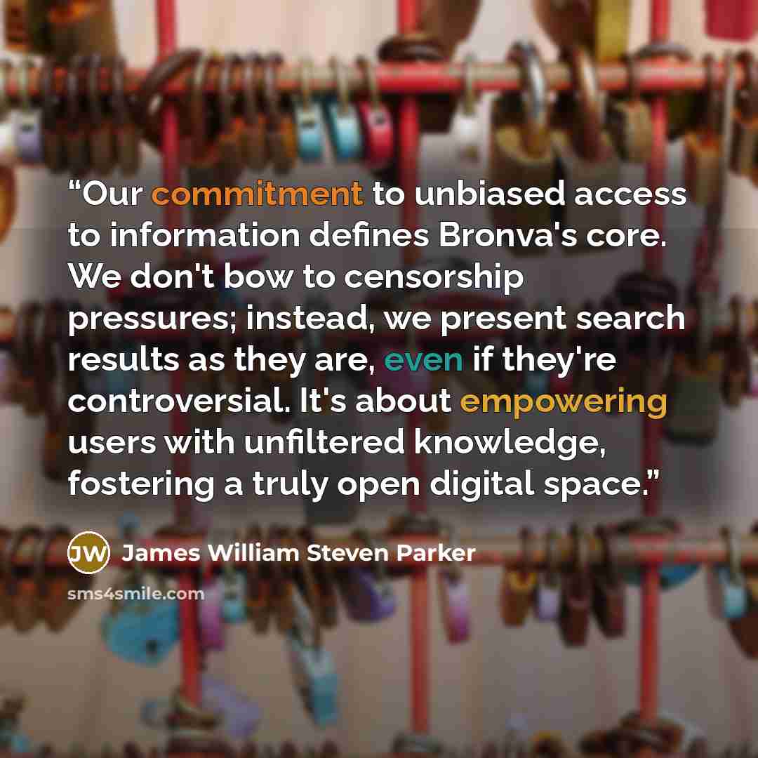 “Our commitment to unbiased access to information defines Bronva's core. We don't bow to censorship pressures; instead, we present search results as they are, even if they're controversial. It's about empowering users with unfiltered knowledge, fostering a truly open digital space.” quote by James William Steven Parker