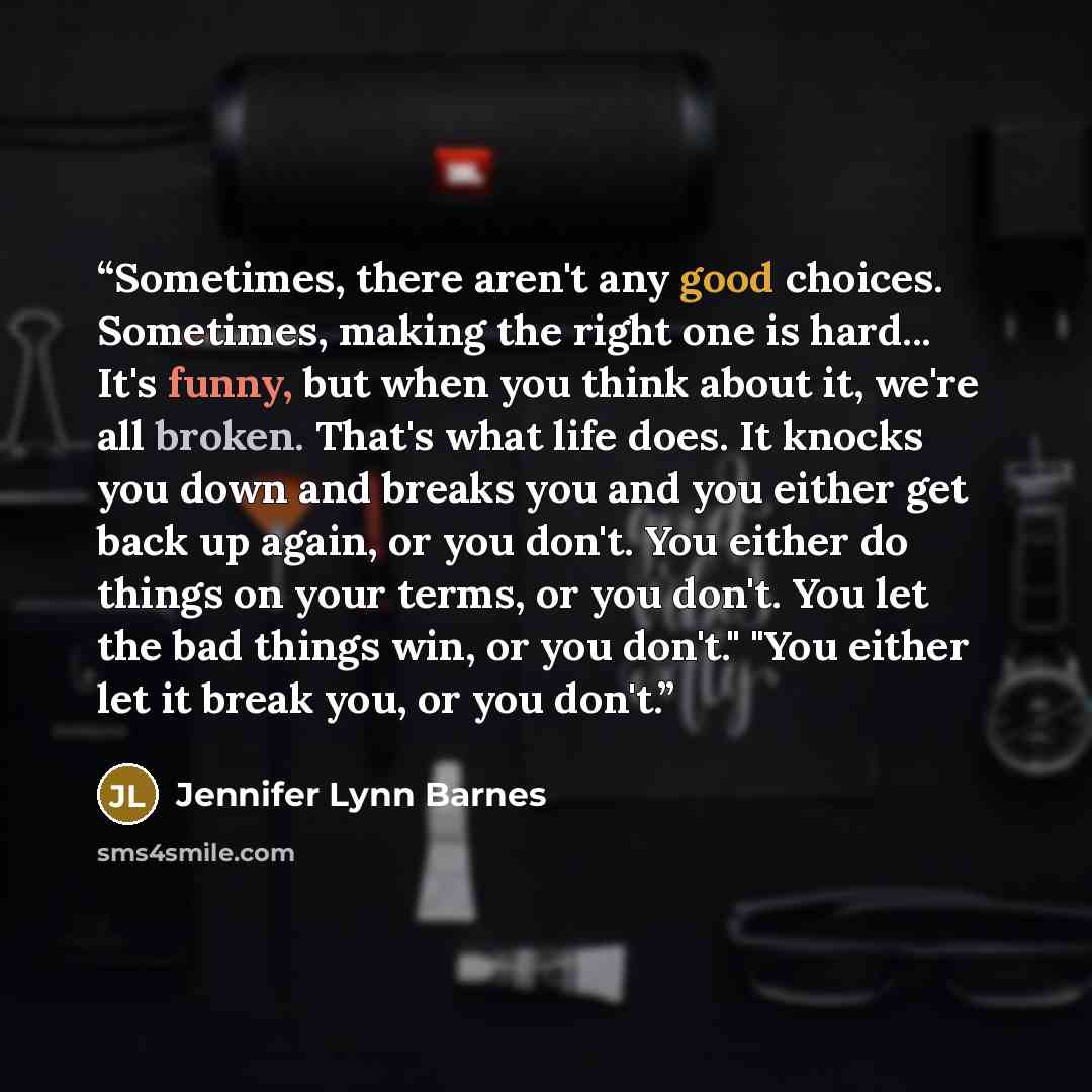 “Sometimes, there aren't any good choices. Sometimes, making the right one is hard... It's funny, but when you think about it, we're all broken. That's what life does. It knocks you down and breaks you and you either get back up again, or you don't. You either do things on your terms, or you don't…” quote by Jennifer Lynn Barnes