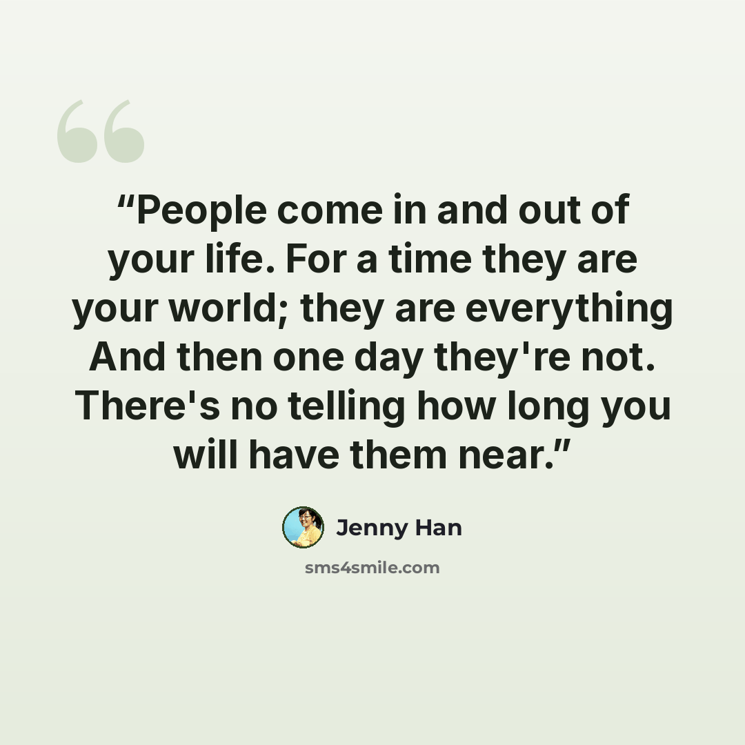 “People come in and out of your life. For a time they are your world; they are everything And then one day they're not. There's no telling how long you will have them near.” quote by Jenny Han