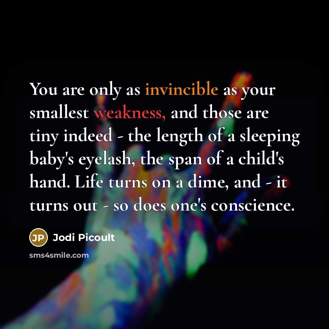 “You are only as invincible as your smallest weakness, and those are tiny indeed - the length of a sleeping baby's eyelash, the span of a child's hand. Life turns on a dime, and - it turns out - so does one's conscience.” quote by Jodi Picoult