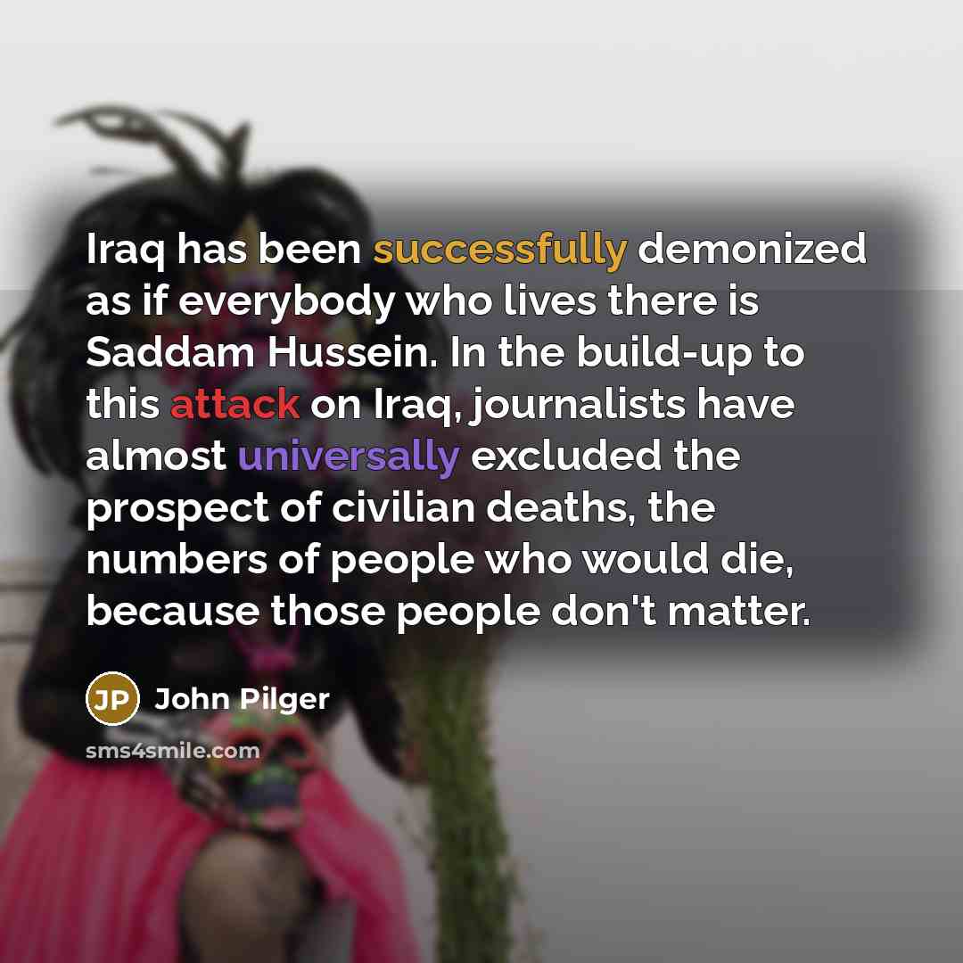 “Iraq has been successfully demonized as if everybody who lives there is Saddam Hussein. In the build-up to this attack on Iraq, journalists have almost universally excluded the prospect of civilian deaths, the numbers of people who would die, because those people don't matter.” quote by John Pilger