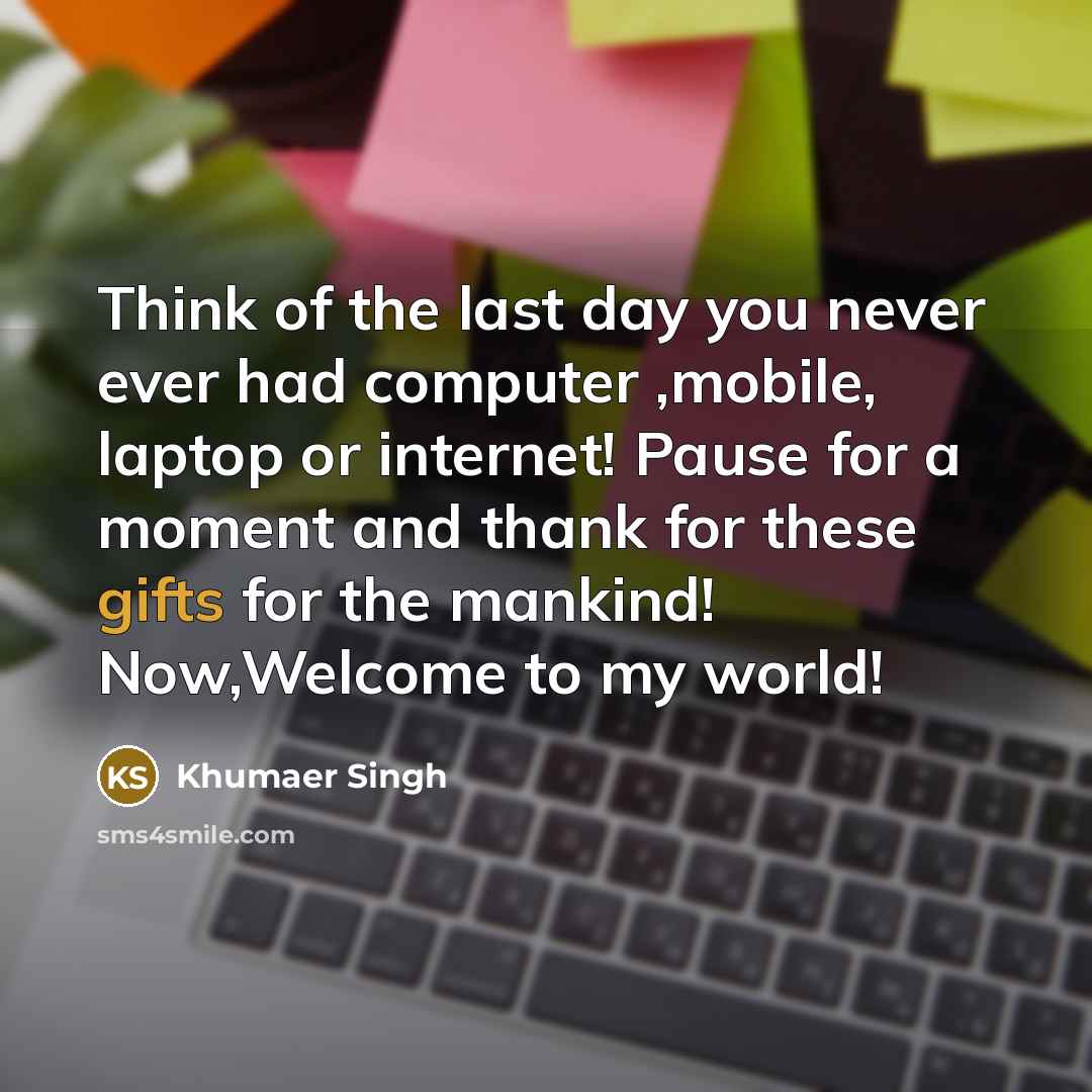 “Think of the last day you never ever had computer ,mobile, laptop or internet! Pause for a moment and thank for these gifts for the mankind! Now,Welcome to my world!” quote by Khumaer Singh
