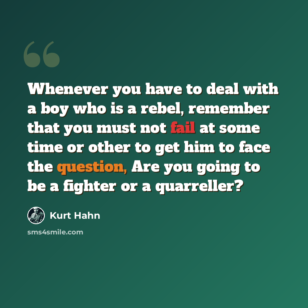 “Whenever you have to deal with a boy who is a rebel, remember that you must not fail at some time or other to get him to face the question, Are you going to be a fighter or a quarreller?” quote by Kurt Hahn