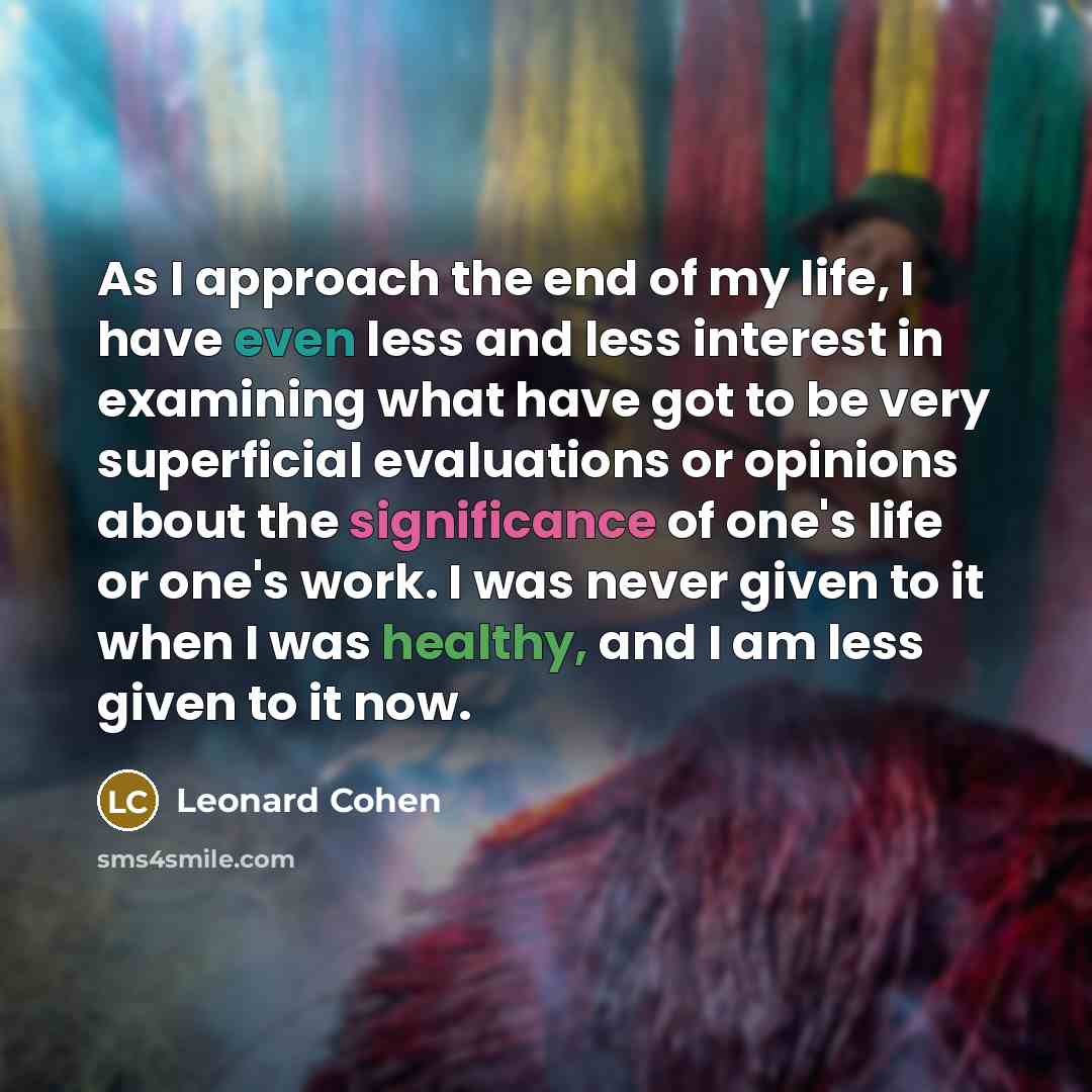 “As I approach the end of my life, I have even less and less interest in examining what have got to be very superficial evaluations or opinions about the significance of one's life or one's work. I was never given to it when I was healthy, and I am less given to it now.” quote by Leonard Cohen