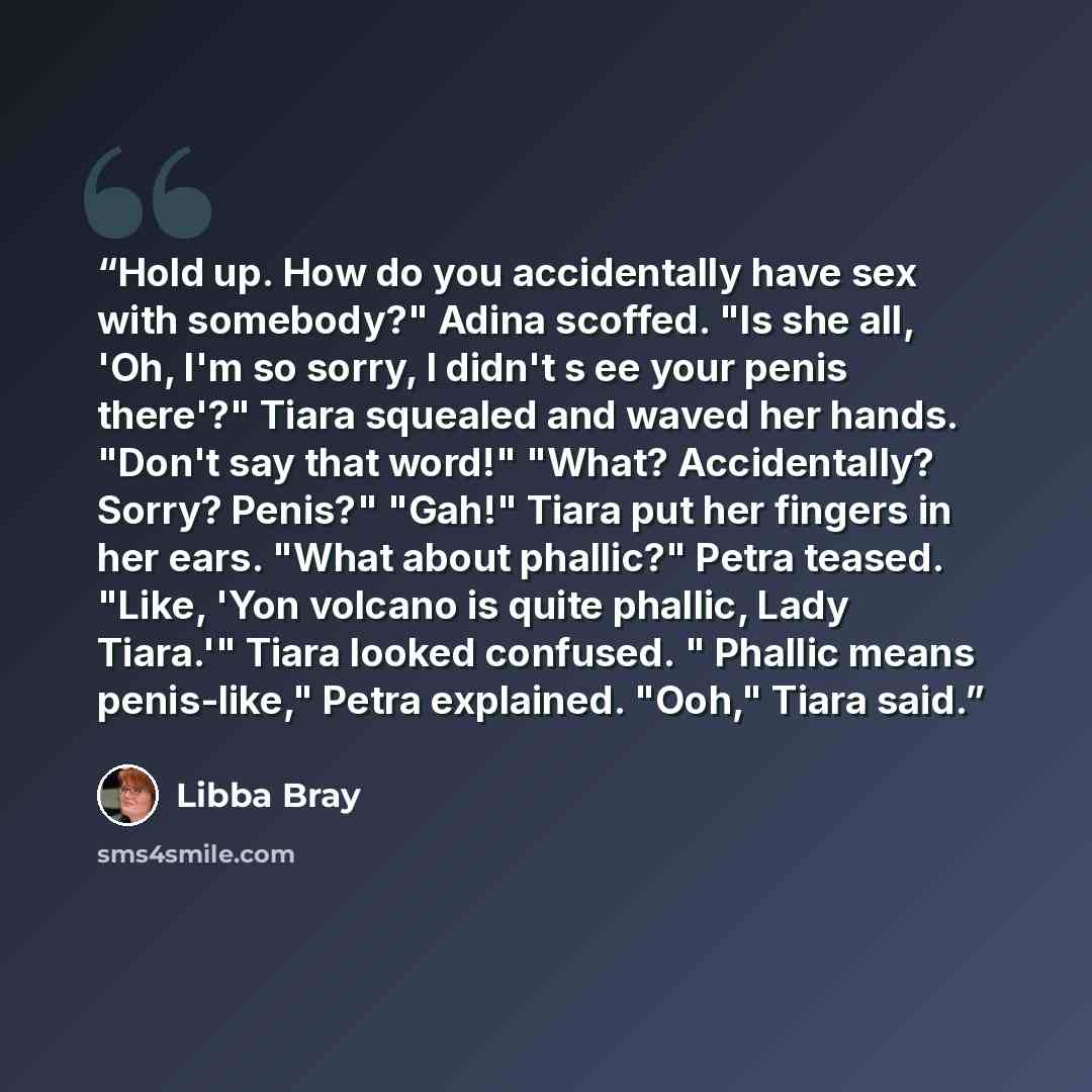 “Hold up. How do you accidentally have sex with somebody?" Adina scoffed. "Is she all, 'Oh, I'm so sorry, I didn't s ee your penis there'?" Tiara squealed and waved her hands. "Don't say that word!" "What? Accidentally? Sorry? Penis?" "Gah!" Tiara put her fingers in her ears. "What about phallic?"…” quote by Libba Bray