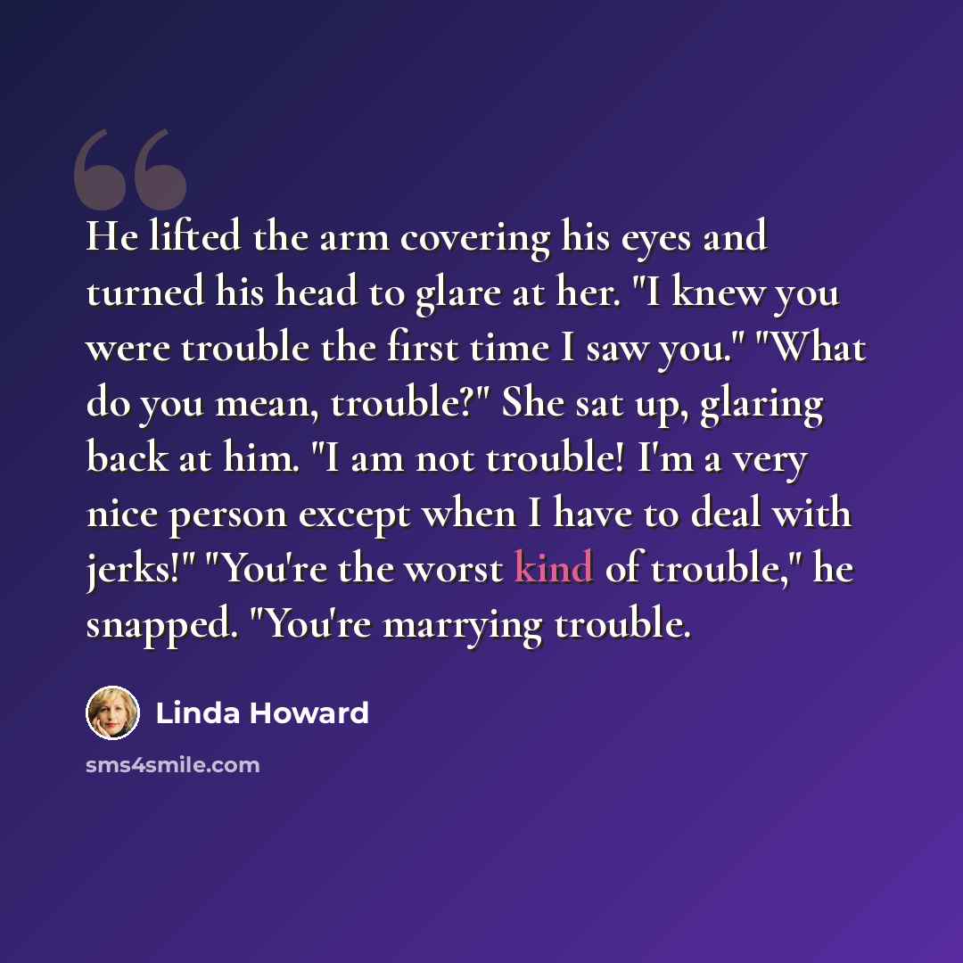 “He lifted the arm covering his eyes and turned his head to glare at her. "I knew you were trouble the first time I saw you." "What do you mean, trouble?" She sat up, glaring back at him. "I am not trouble! I'm a very nice person except when I have to deal with jerks!" "You're the worst kind of…” quote by Linda Howard