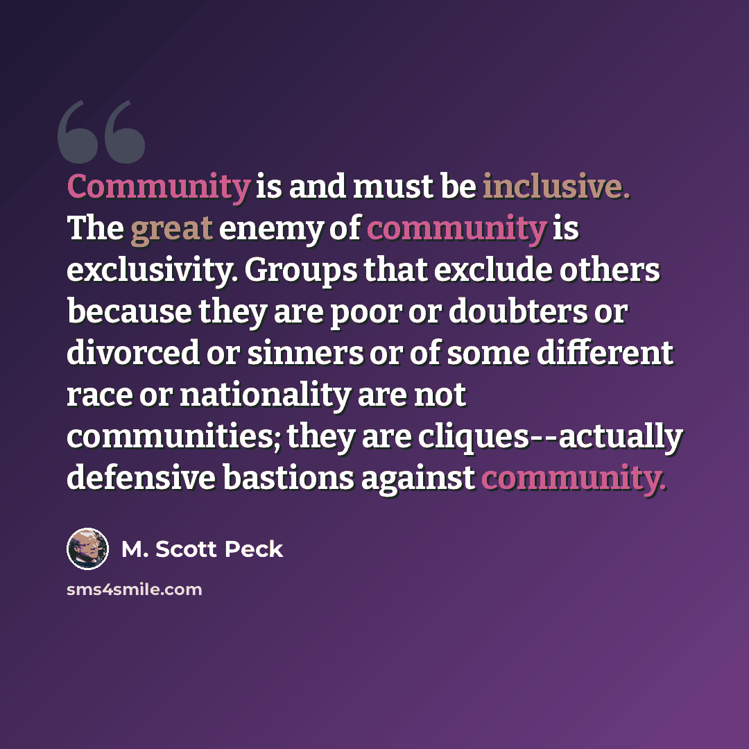 “Community is and must be inclusive. The great enemy of community is exclusivity. Groups that exclude others because they are poor or doubters or divorced or sinners or of some different race or nationality are not communities; they are cliques--actually defensive bastions against community.” quote by M. Scott Peck
