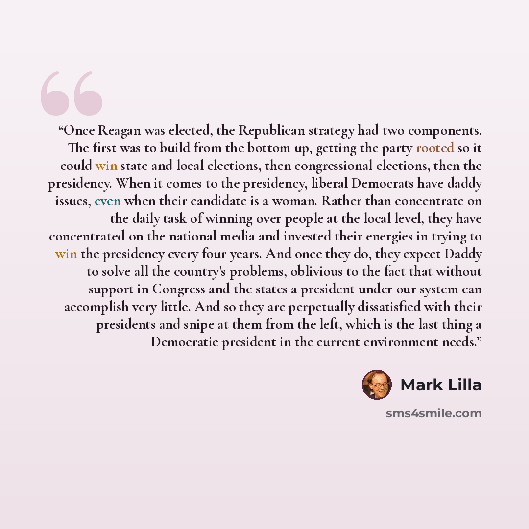 “Once Reagan was elected, the Republican strategy had two components. The first was to build from the bottom up, getting the party rooted so it could win state and local elections, then congressional elections, then the presidency. When it comes to the presidency, liberal Democrats have daddy…” quote by Mark Lilla