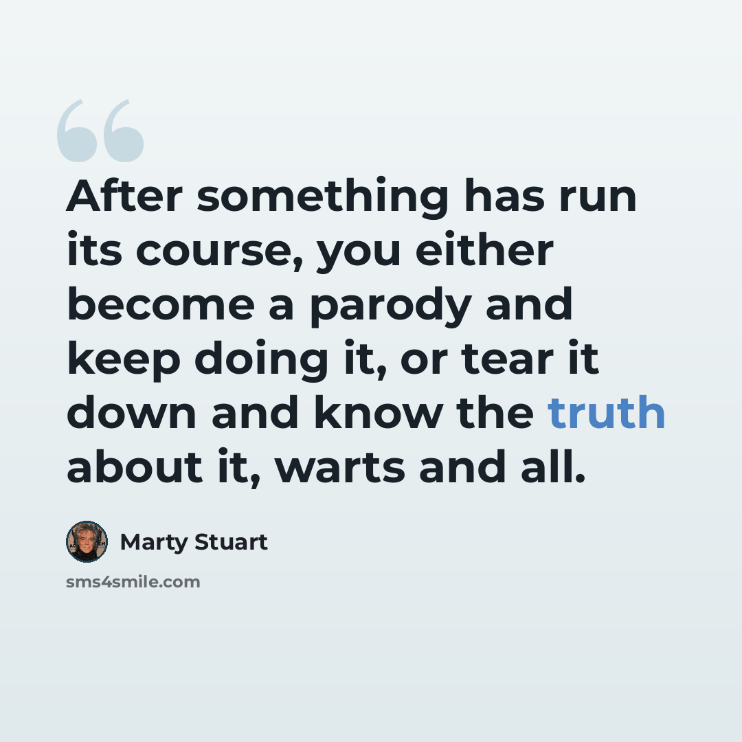 “After something has run its course, you either become a parody and keep doing it, or tear it down and know the truth about it, warts and all.” quote by Marty Stuart