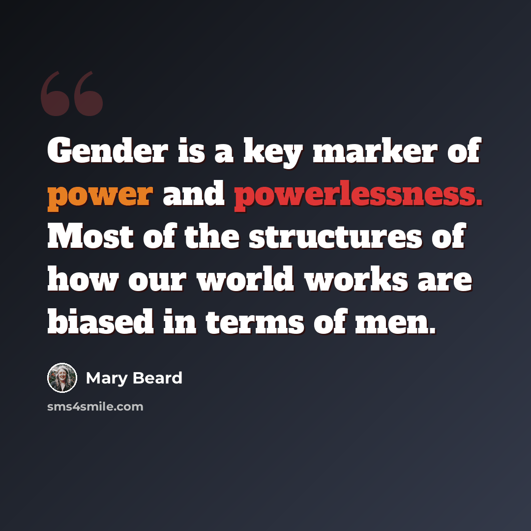 “Gender is a key marker of power and powerlessness. Most of the structures of how our world works are biased in terms of men.” quote by Mary Beard