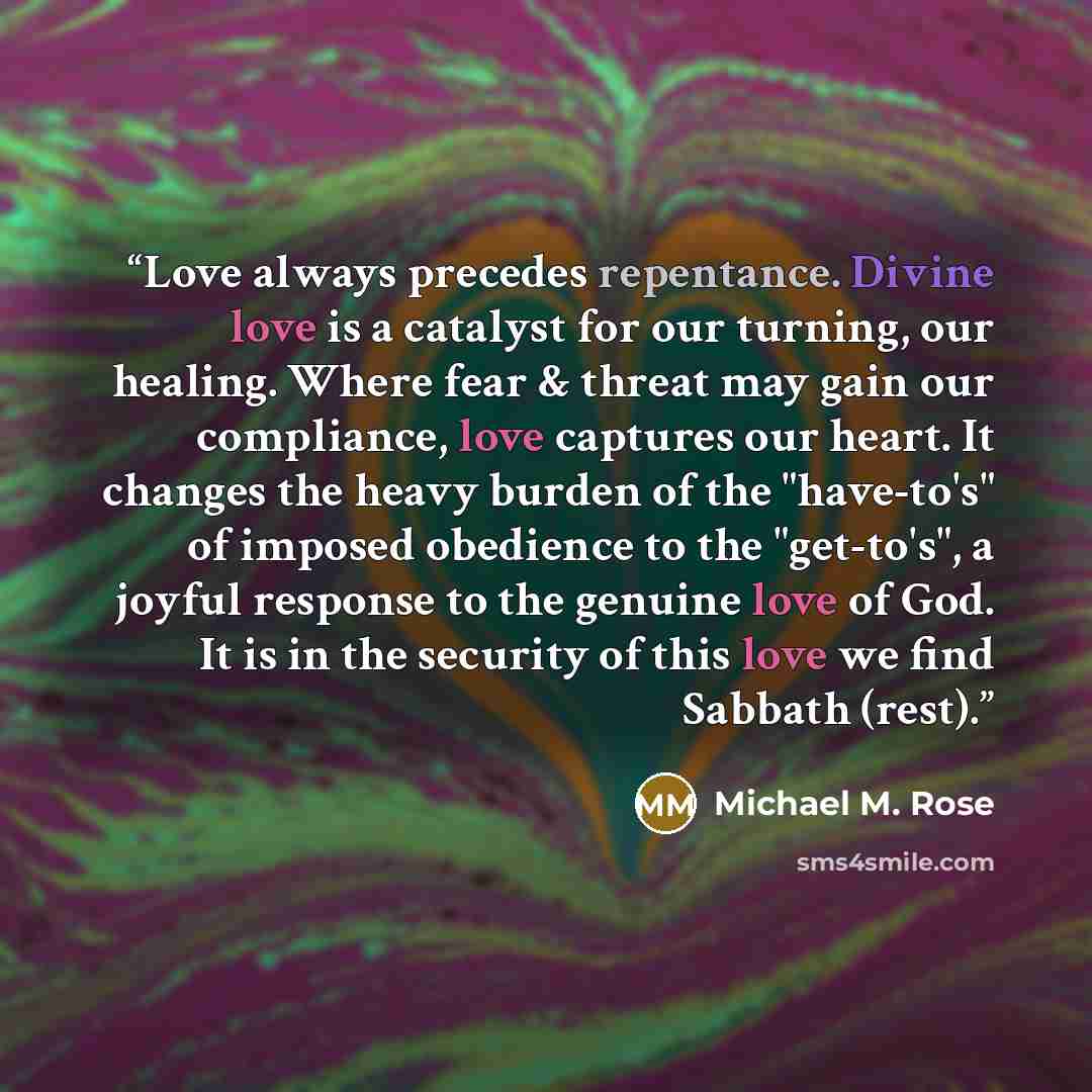 “Love always precedes repentance. Divine love is a catalyst for our turning, our healing. Where fear & threat may gain our compliance, love captures our heart. It changes the heavy burden of the "have-to's" of imposed obedience to the "get-to's", a joyful response to the genuine love of God. It is…” quote by Michael M. Rose