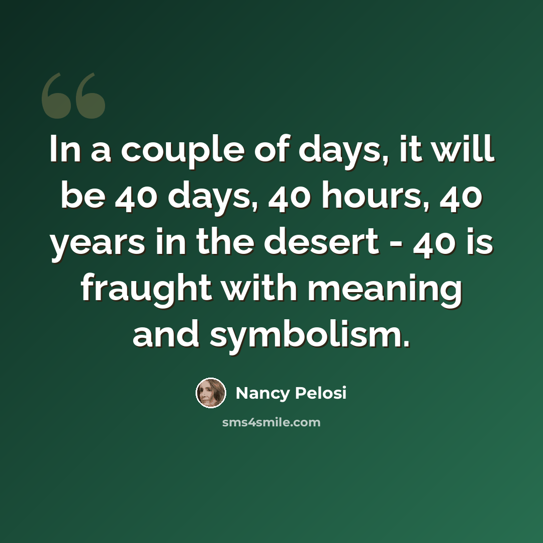 “In a couple of days, it will be 40 days, 40 hours, 40 years in the desert - 40 is fraught with meaning and symbolism.” quote by Nancy Pelosi