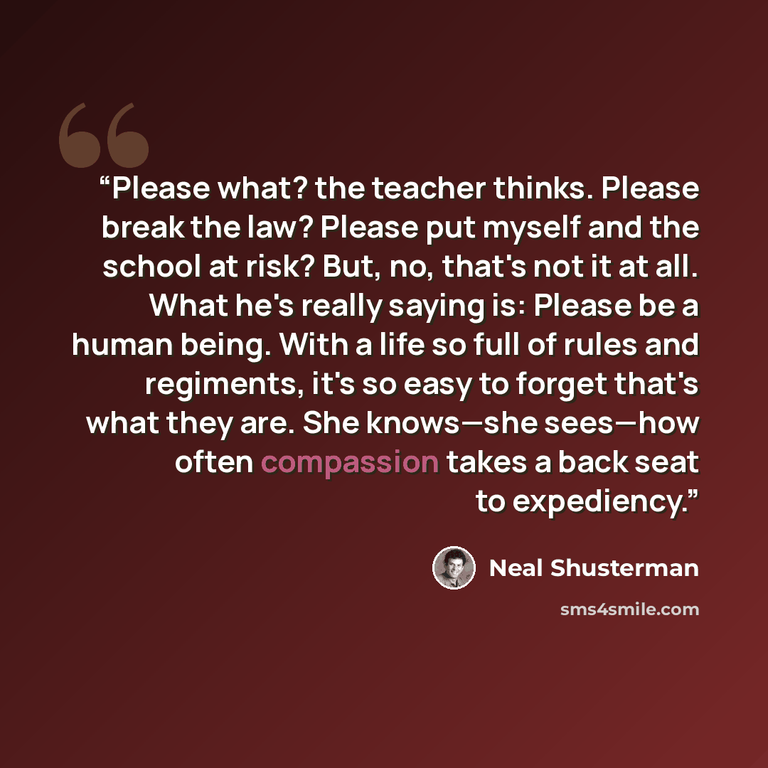 “Please what? the teacher thinks. Please break the law? Please put myself and the school at risk? But, no, that's not it at all. What he's really saying is: Please be a human being. With a life so full of rules and regiments, it's so easy to forget that's what they are. She knows—she sees—how often…” quote by Neal Shusterman