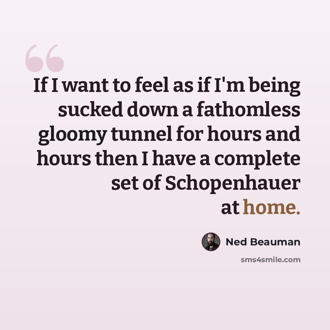 “If I want to feel as if I'm being sucked down a fathomless gloomy tunnel for hours and hours then I have a complete set of Schopenhauer at home.” quote by Ned Beauman