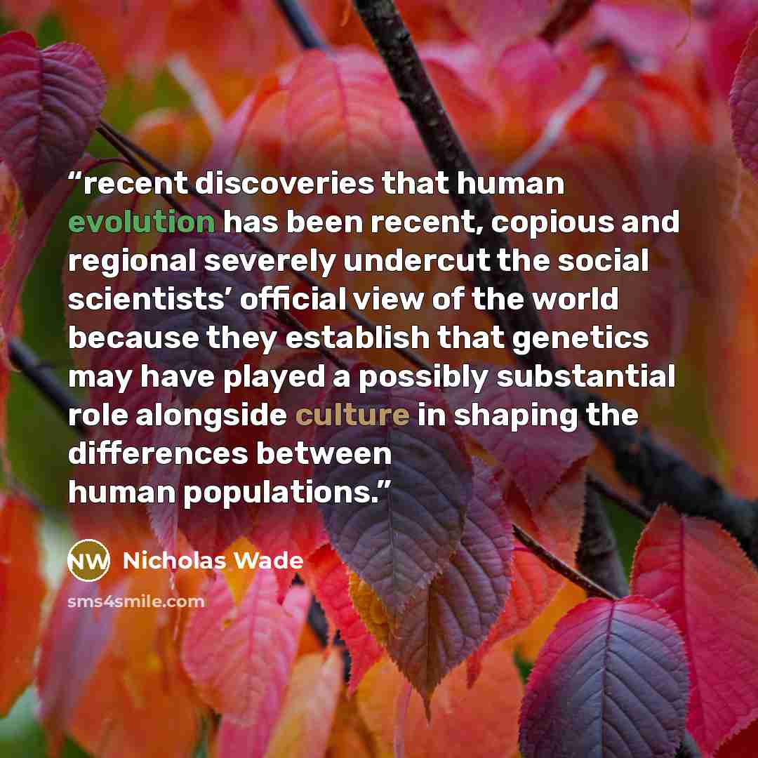 “recent discoveries that human evolution has been recent, copious and regional severely undercut the social scientists’ official view of the world because they establish that genetics may have played a possibly substantial role alongside culture in shaping the differences between human populations.” quote by Nicholas Wade