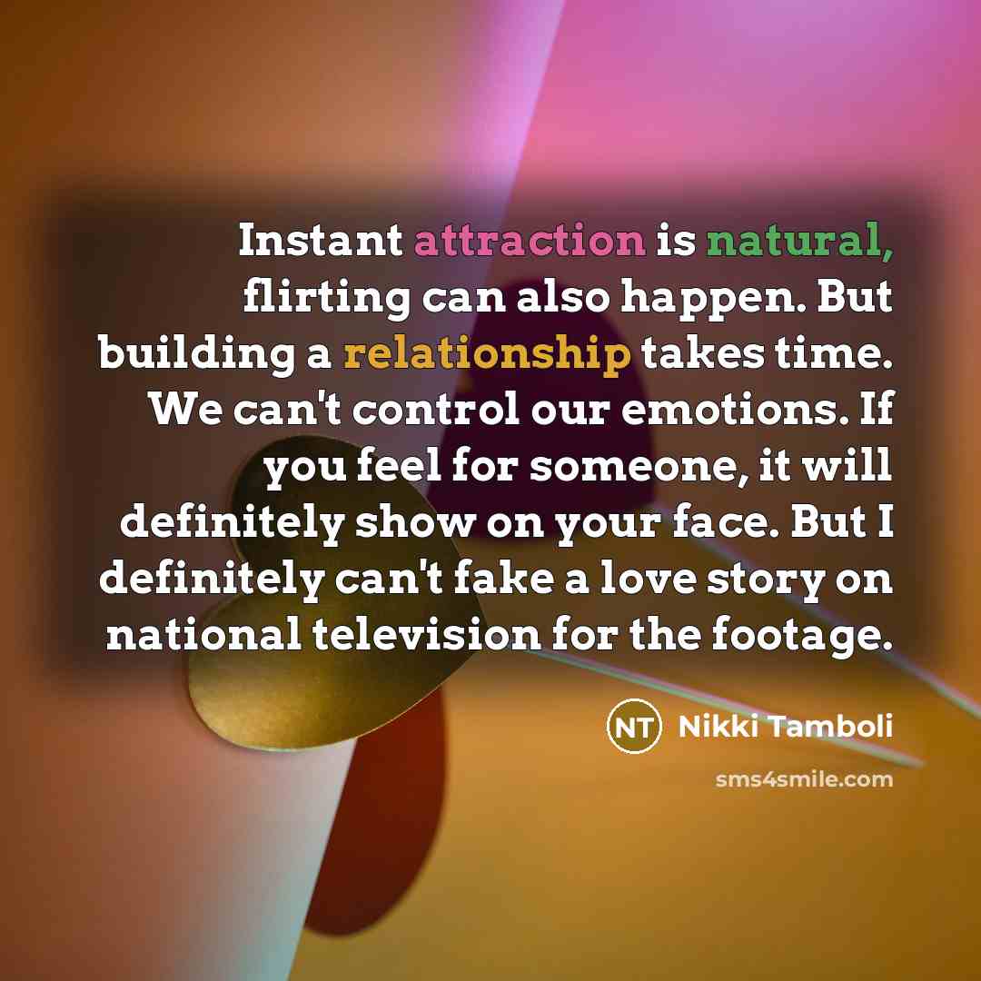 “Instant attraction is natural, flirting can also happen. But building a relationship takes time. We can't control our emotions. If you feel for someone, it will definitely show on your face. But I definitely can't fake a love story on national television for the footage.” quote by Nikki Tamboli
