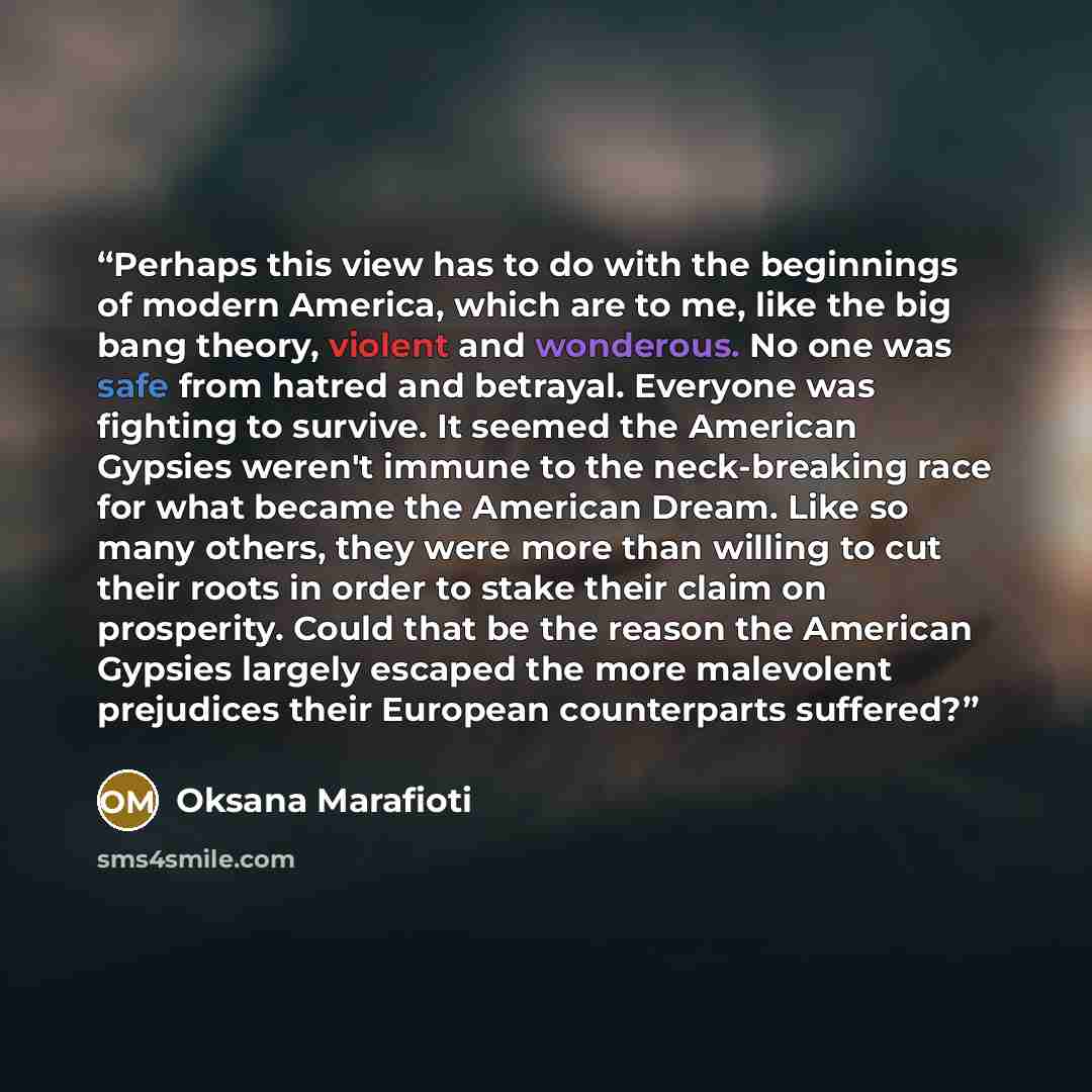 “Perhaps this view has to do with the beginnings of modern America, which are to me, like the big bang theory, violent and wonderous. No one was safe from hatred and betrayal. Everyone was fighting to survive. It seemed the American Gypsies weren't immune to the neck-breaking race for what became…” quote by Oksana Marafioti