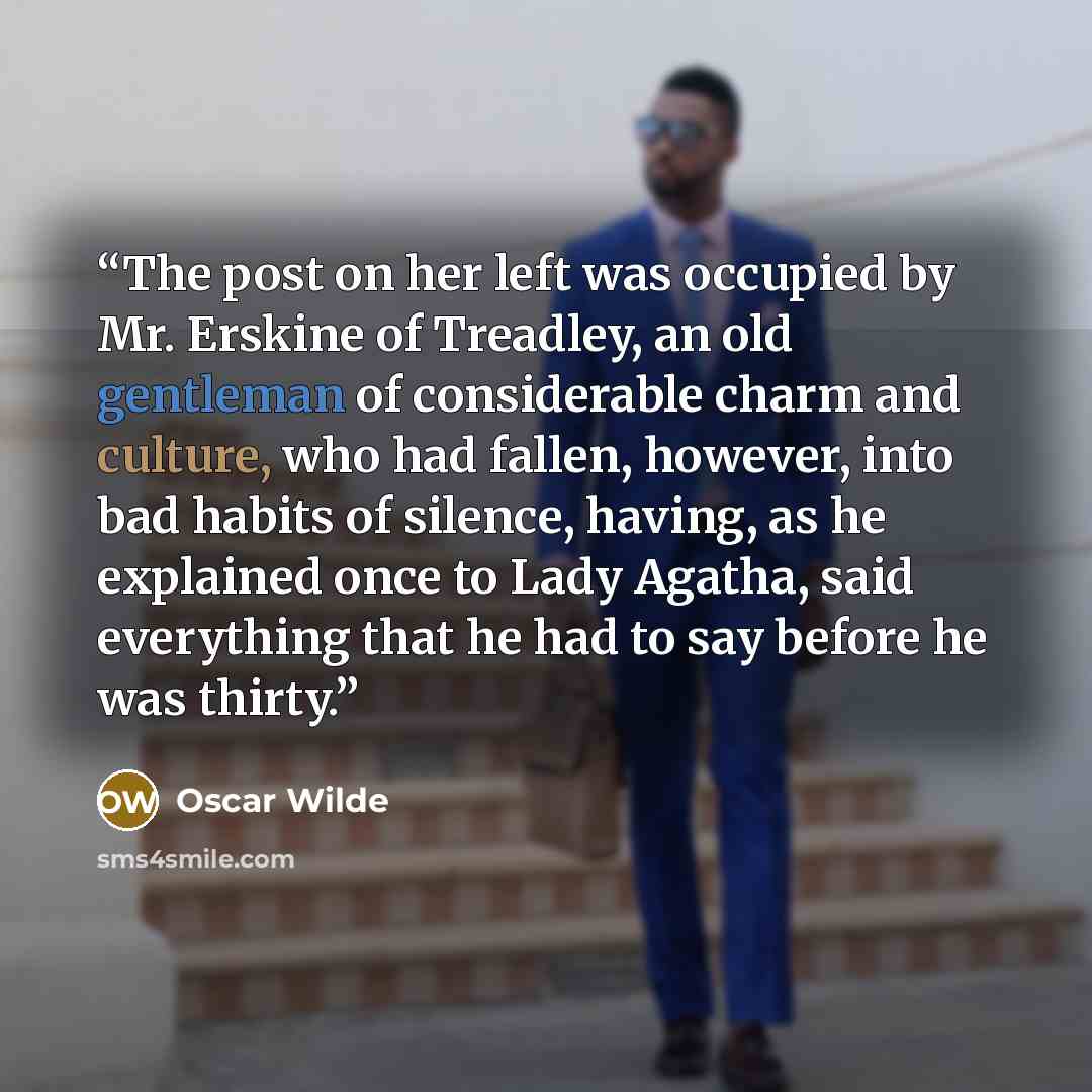 “The post on her left was occupied by Mr. Erskine of Treadley, an old gentleman of considerable charm and culture, who had fallen, however, into bad habits of silence, having, as he explained once to Lady Agatha, said everything that he had to say before he was thirty.” quote by Oscar Wilde