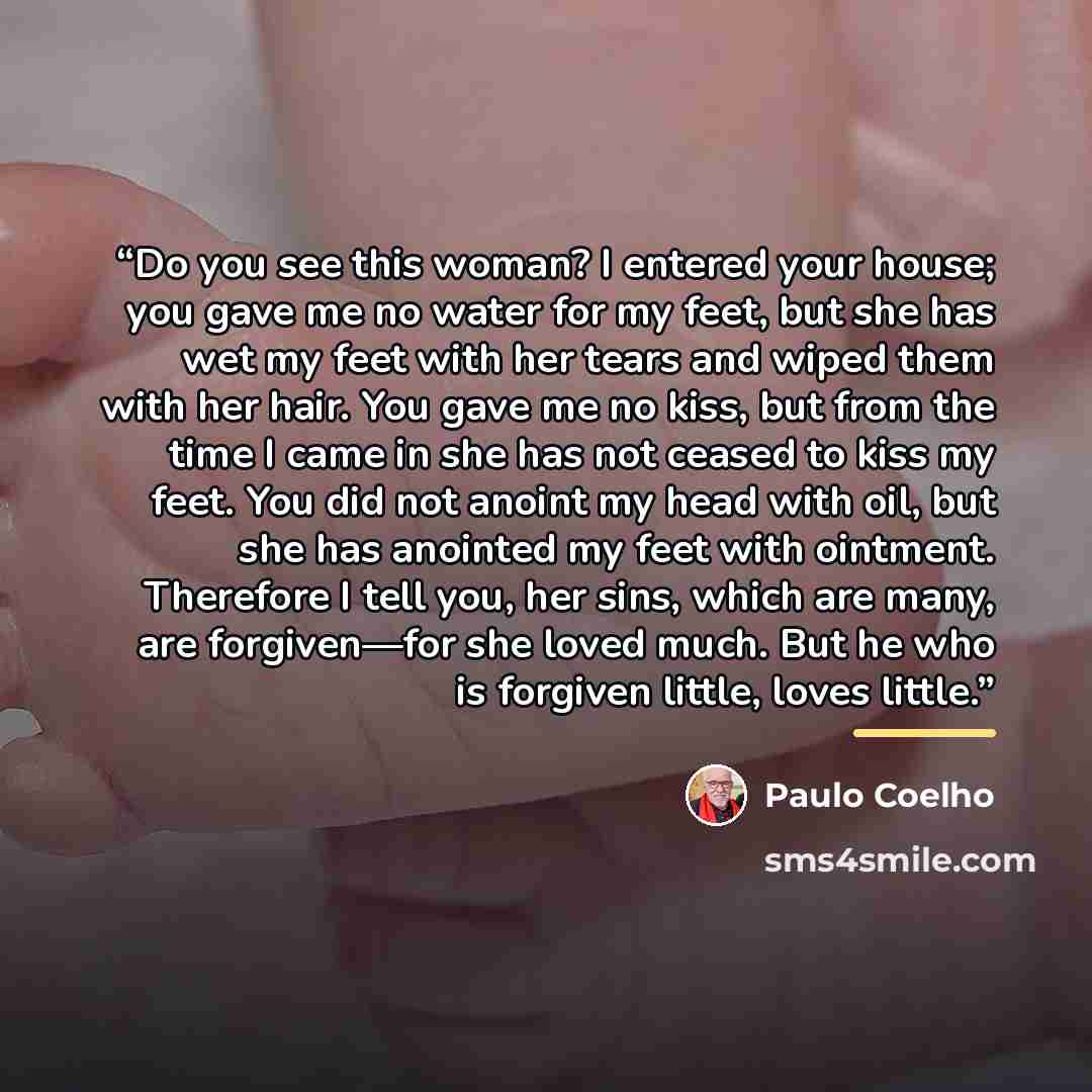 “Do you see this woman? I entered your house; you gave me no water for my feet, but she has wet my feet with her tears and wiped them with her hair. You gave me no kiss, but from the time I came in she has not ceased to kiss my feet. You did not anoint my head with oil, but she has anointed my feet…” quote by Paulo Coelho