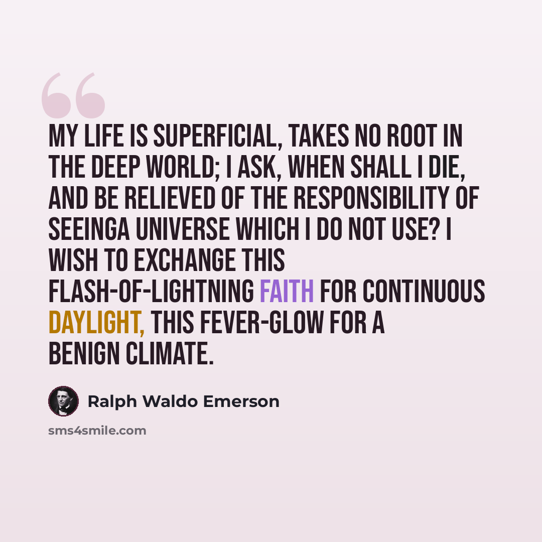 “My life is superficial, takes no root in the deep world; I ask, When shall I die, and be relieved of the responsibility of seeinga Universe which I do not use? I wish to exchange this flash-of-lightning faith for continuous daylight, this fever-glow for a benign climate.” quote by Ralph Waldo Emerson