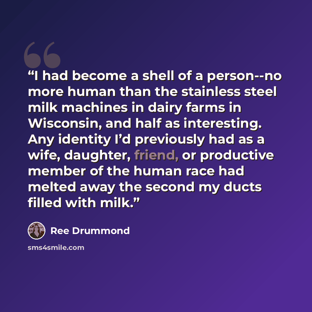 “I had become a shell of a person--no more human than the stainless steel milk machines in dairy farms in Wisconsin, and half as interesting. Any identity I’d previously had as a wife, daughter, friend, or productive member of the human race had melted away the second my ducts filled with milk.” quote by Ree Drummond