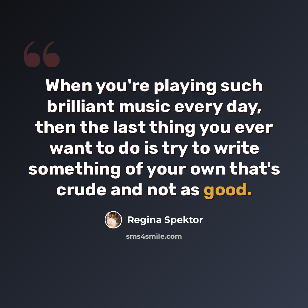 “When you're playing such brilliant music every day, then the last thing you ever want to do is try to write something of your own that's crude and not as good.” quote by Regina Spektor