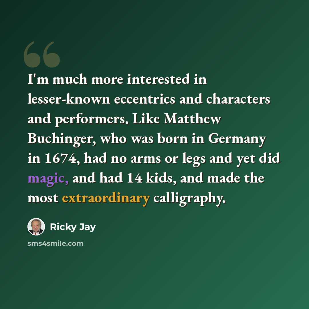 “I'm much more interested in lesser-known eccentrics and characters and performers. Like Matthew Buchinger, who was born in Germany in 1674, had no arms or legs and yet did magic, and had 14 kids, and made the most extraordinary calligraphy.” quote by Ricky Jay