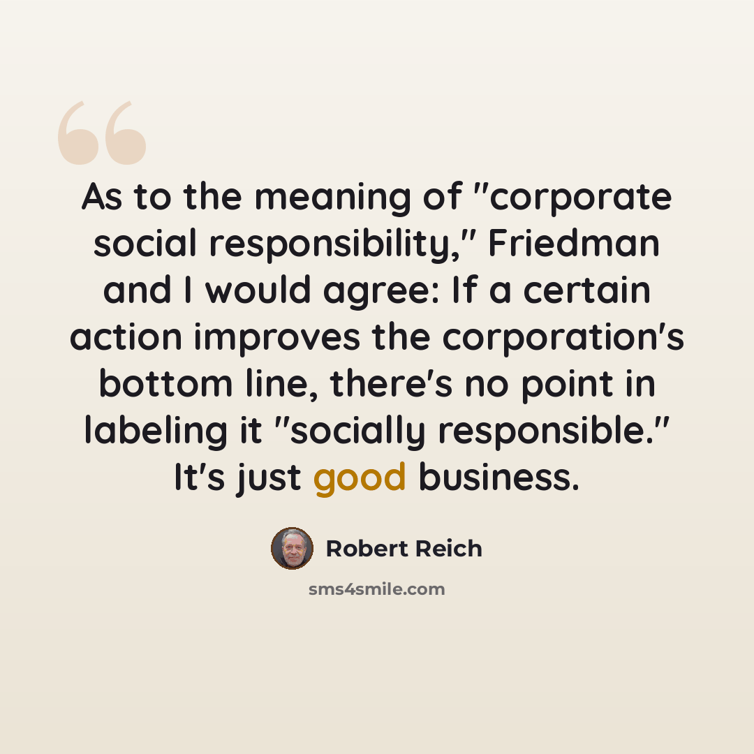 “As to the meaning of "corporate social responsibility," Friedman and I would agree: If a certain action improves the corporation's bottom line, there's no point in labeling it "socially responsible." It's just good business.” quote by Robert Reich