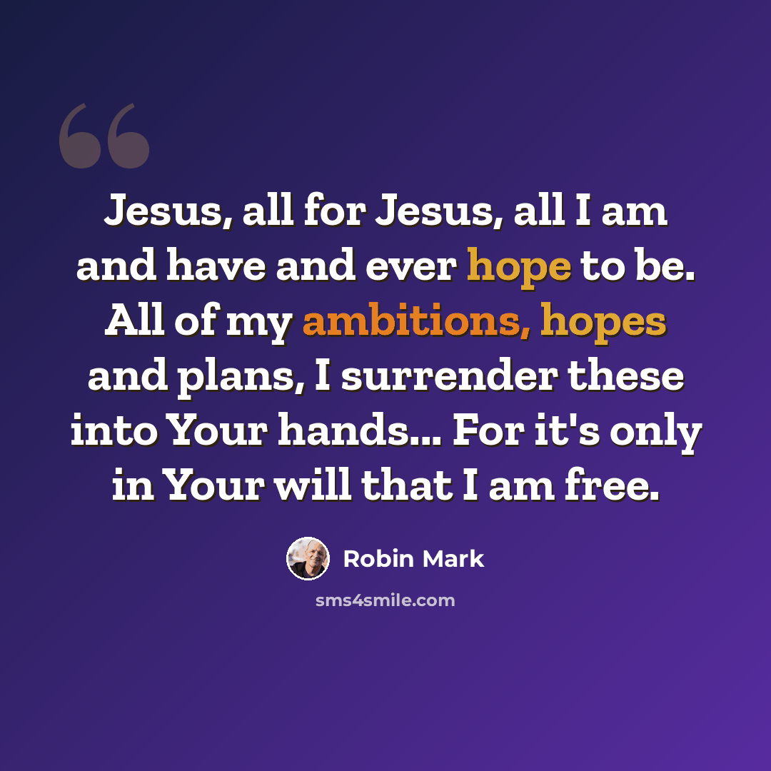 “Jesus, all for Jesus, all I am and have and ever hope to be. All of my ambitions, hopes and plans, I surrender these into Your hands... For it's only in Your will that I am free.” quote by Robin Mark