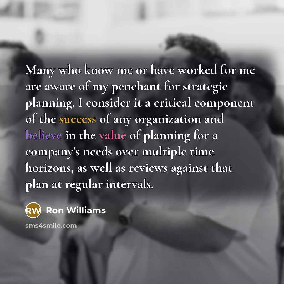 “Many who know me or have worked for me are aware of my penchant for strategic planning. I consider it a critical component of the success of any organization and believe in the value of planning for a company's needs over multiple time horizons, as well as reviews against that plan at regular…” quote by Ron Williams