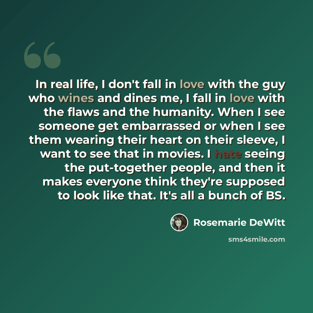 “In real life, I don't fall in love with the guy who wines and dines me, I fall in love with the flaws and the humanity. When I see someone get embarrassed or when I see them wearing their heart on their sleeve, I want to see that in movies. I hate seeing the put-together people, and then it makes…” quote by Rosemarie DeWitt